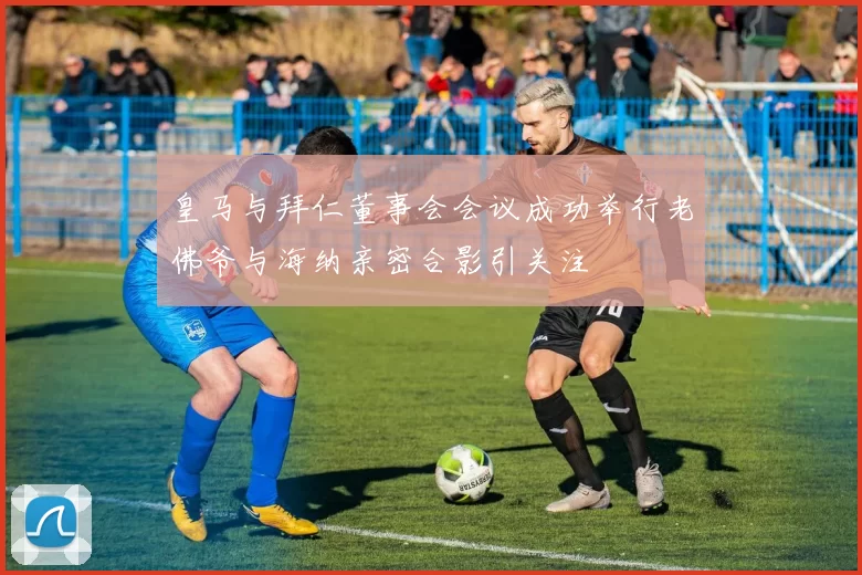 皇马与拜仁董事会会议成功举行老佛爷与海纳亲密合影引关注