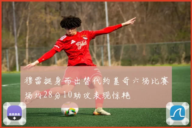 穆雷挺身而出替代约基奇六场比赛场均28分10助攻表现惊艳