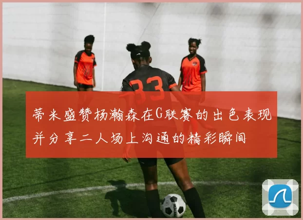 蒂米盛赞杨瀚森在G联赛的出色表现并分享二人场上沟通的精彩瞬间