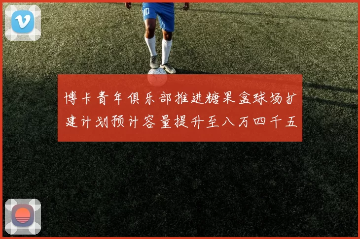 博卡青年俱乐部推进糖果盒球场扩建计划预计容量提升至八万四千五百人