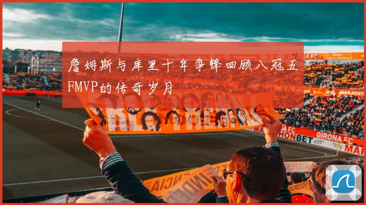 詹姆斯与库里十年争锋回顾八冠五FMVP的传奇岁月