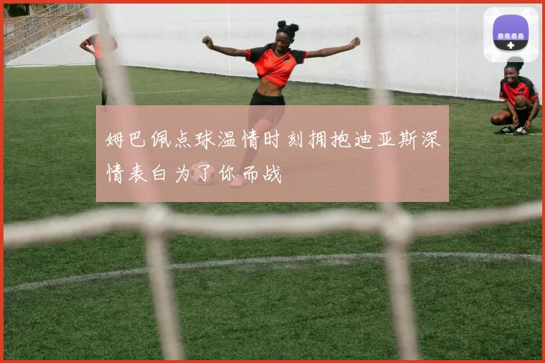 姆巴佩点球温情时刻拥抱迪亚斯深情表白为了你而战