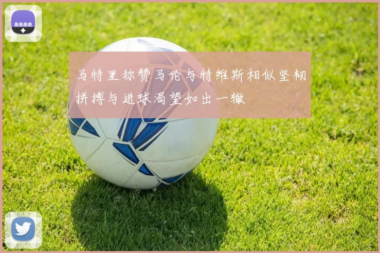马特里称赞马伦与特维斯相似坚韧拼搏与进球渴望如出一辙