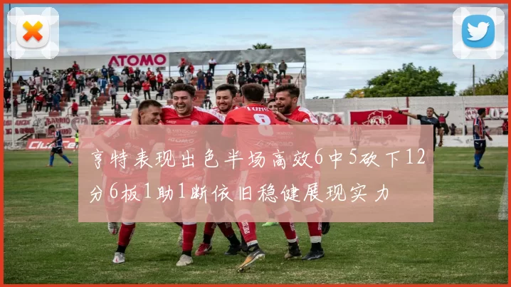 亨特表现出色半场高效6中5砍下12分6板1助1断依旧稳健展现实力