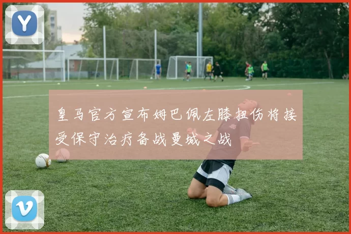 皇马官方宣布姆巴佩左膝扭伤将接受保守治疗备战曼城之战