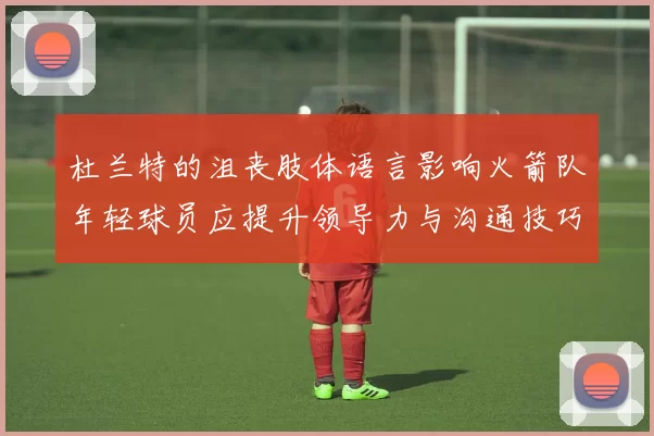 杜兰特的沮丧肢体语言影响火箭队年轻球员应提升领导力与沟通技巧