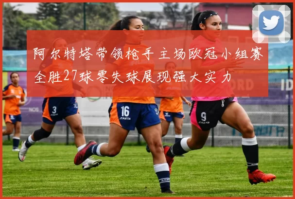 阿尔特塔带领枪手主场欧冠小组赛全胜27球零失球展现强大实力